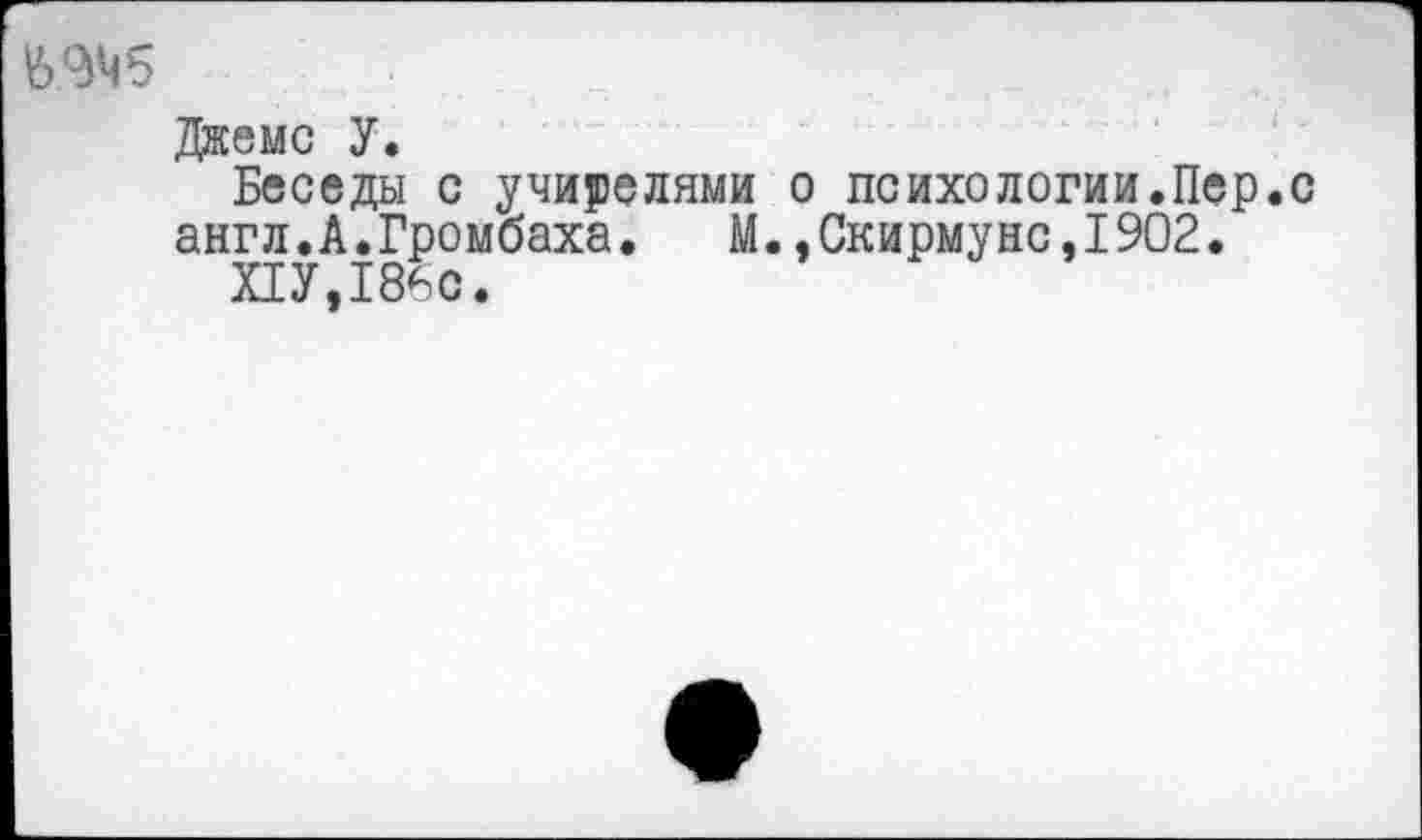 ﻿Джемс У.
Беседы с учителями о психологии.Пер.с англ.А.Громбаха. М.,Скирмунс,1902.
ПУ,186с.